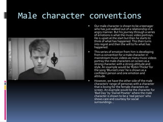 Male character conventions






Our male character is shown to be a teenager
who has just walked out of a relationship in a
angry manner. But his journey through a series
of emotions is what the music video portrays.
He is upset at the start but then he starts to
think of what has happened. This then turns
into regret and then the will to fix what has
happened.
This series of emotion from him is developing
from a convention for a male character in
mainstream music videos as many music videos
portray the male characters on screen as a
strong character with a strong attitude and
style. An example would be ‘Robin Thicke’ for
the song ‘Blurred Lines’ he is shown as a
confident person and one emotion and
attitude.
However, we have the other side of the male
characters’ range of personas with a character
that is loving for the female characters on
screen. An example would be the character for
‘Bad Day’ by ‘Daniel Powter’ where the male
character is shown to be a ‘real person’ who
shows care and courtesy for social
surroundings…

 