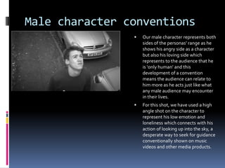 Male character conventions


Our male character represents both
sides of the personas’ range as he
shows his angry side as a character
but also his loving side which
represents to the audience that he
is ‘only human’ and this
development of a convention
means the audience can relate to
him more as he acts just like what
any male audience may encounter
in their lives.



For this shot, we have used a high
angle shot on the character to
represent his low emotion and
loneliness which connects with his
action of looking up into the sky, a
desperate way to seek for guidance
conventionally shown on music
videos and other media products.

 