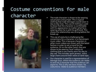 Costume conventions for male
character






The male character is shown to be wearing
casual jeans and jumper. This is typical
clothing that male teenagers would wear in
day to day lives. This use of clothing is used
to show that the character is comfortable
with his appearance no matter what he is
wearing when he is with his girlfriend. This
shows the relationship was strong before the
break-up.
This use of costume is challenging the
conventions for a character in a mainstream
music video. This is because characters in
other music videos are shown with the latest
fashion in order to set a trend for the
audience. Or on the other hand, they are
shown to be wearing ‘loud’ colours or
clothing that is not mainly worn for day to
day use. This includes sport jerseys’, extra
large chains around their necks or tank tops.
Our character is used for a representation of
teenage boys where the audience can relate
to and not a character that the audience can
aspire to. This is why we have chosen his
costume to relate to audience members

 