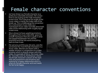 Female character conventions






we have shown our female character as a
pretty but vulnerable character. Her screen
time is not as long as the male characters’
screen time. This is because the angle of the
music video is mainly the males side of the
break-up. This is challenging the convention
for a mainstream music video as a
mainstream music video normally show both
sides of the relationship with roughly equal
screen time.
She is shown to have upsetting emotions
throughout the music video that gives the
overall impression that she is upset in what
has happened between her and her
boyfriend and that she wants everything
back to how it was.
Her persona and the way she acts, uses the
convention for most female characters in a
music video. Women are shown with a
weaker emotion in comparison to a males
emotion which is directly shown with this
video. An example of this is the music video
for ‘Give Me Love’ by ‘Ed Sheeran’ where
the female character is shown at the start
with sad expressions and emotions and
wishing for a happy relationship which is
what our female character acts and needs
for her to be happy.

 