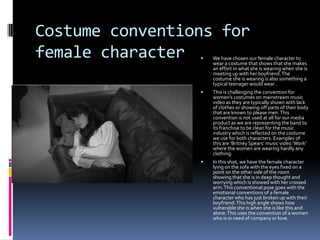 Costume conventions for
female character


We have chosen our female character to
wear a costume that shows that she makes
an effort in what she is wearing when she is
meeting up with her boyfriend. The
costume she is wearing is also something a
typical teenager would wear .



This is challenging the convention for
women’s costumes on mainstream music
video as they are typically shown with lack
of clothes or showing off parts of their body
that are known to please men. This
convention is not used at all for our media
product as we are representing the band to
its franchise to be clean for the music
industry which is reflected on the costume
we use for both characters. Examples of
this are ‘Britney Spears’ music video ‘Work’
where the women are wearing hardly any
clothing.



In this shot, we have the female character
lying on the sofa with the eyes fixed on a
point on the other side of the room
showing that she is in deep thought and
worrying which is showed with her crossed
arm. This conventional pose goes with the
emotional conventions of a female
character who has just broken up with their
boyfriend. This high angle shows how
vulnerable she is when she is like this and
alone. This uses the convention of a women
who is in need of company or love.

 
