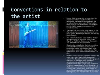 Conventions in relation to
the artist


For the shots of our artist, we have given him
interior and exterior locations where he
performs in the same location as where the
narrative is being taken place. This gives the
effect that the narrative and the narrative are
connect by his appearance that split the
narrative scenes.



The use of the artist in the same scenes as the
characters, uses a convention for mainstream
music videos. An example of this is ‘Bad day’ by
Daniel Powter.



This scene features the artist in a long shot of
him performing on his guitar. He is shown
slightly to the left of the centre of the screen.
This is another use of a convention.



Showing the artist playing the instrument that
is heard on the soundtrack is also another
convention used in our product. Many other
music videos feature the artist showing their
talent on the musical instrument that they can
play.



We have used a coloured filter that overlays the
scene that covers the artist in a particular
colour. This shows that the artist is bringing out
the colour to the music video where the
narrative is mainly black and white. It
symbolises that there is light in the world even
if it seems grey and sad at times. This effect is
challenging conventions for a music video as it
is rare to see a mono colour being shown on
screen like we have placed. However, it is put in
to bring colour and interest in the music video.

 