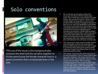 Solo conventions




•The use of the house in the background also
connects the artist and the narrative together as
it’s the same house the female character lives in. a
good convention that is emphasised even in the
solo.



For a rock group, the solo is where the
musicians can show off their talent even
more. This is what we are aiming for this shot
shown. We can see the artist is shown with a
canted angle tracking shot in a semi circle
motion where he plays throughout the solo in
front of a car with the headlights at full beam.
This shot is conventional as many bands uses
a backlight behind the members to bring light
into the shot and also highlighting the
members giving them a great lighting effect.
The brightness of the shot is used very well as
mostly the shots before this one appears is
black and white and so that emphasizes this
shot greatly when the negative transition is
also used between the narrative and the solo.
The movement is also conventionally used to
show all angles of when the musicians are
playing. Moving the camera from left to right
is conventional by letting the audience feel
welcome to watch and draws them in to see
what else will be in shot.

The artists’ costume is the same costume as
he uses throughout. This is casual clothing like
the male character. This shows that he is no
different to the male character which is what
we are trying to show. This is a strong
challenging convention as many artists wear
branded clothing or outspoken clothing that is
not normally shown in the ‘real world’ the
artist we are portraying is not used for trend
setting either but used for relation purposes
with the audience.

 