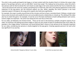 The artist is also usually portrayed to be happy, or at least content with the situation they’re in (Unless the song is slow
paced or has perhaps sad lyrics, such as Little Mix’s ‘secret love song’). The makeup has to be precise, unless the artist’s
star persona calls for them to break this norm (Such as Lady Gaga in her early career) and the hair has to match this also
- due to the persona the artist has created, everything has to match this. Not only is the physical appearance of the artist
important to the pop genre, but the technical aspects are also. While, arguably, the artist’s persona is the most
important aspect in this genre, the song and its aspects also hold some significance.
For example, the song is usually around three to five minutes and has to have a consistent beat; it follows a simple verse
chorus verse structure and usually the lyrics are surrounded around a relationship or a break-up. The editing of the video
also has to match the genre. For example, it must be cut on the beat and feature smooth editing between each scenes.
Camera angles are important - the artist must always be the main focus of the shot.
For our video, we followed a lot of these trends. . These can be seen in the technical, symbolic and genre aspects of our
video. For technical, the editing and camera angles or shots are very similar to that of a professional pop music video, for
example in the images below. Furthermore, we found Richard Dyer’s theory of star persona to be massively important
for our video, considering star persona is mostly targeted to the pop genre. Creating separate persona’s for each artist
was significant in our journey.
Ariana Grande’s ‘Dangerous Woman’ music video. A shot from our pop music video.
 