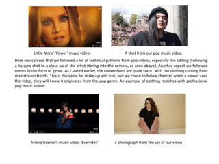 Here you can see that we followed a lot of technical patterns from pop videos, especially the editing (Following
a lip sync shot to a close up of the artist staring into the camera, as seen above). Another aspect we followed
comes in the form of genre. As I stated earlier, the conventions are quite static, with the clothing coming from
mainstream trends. This is the same for make-up and hair, and we chose to follow them so when a viewer sees
the video, they will know it originates from the pop genre. An example of clothing matches with professional
pop music videos:
Little Mix’s’ ‘Power’ music video. A shot from our pop music video.
Ariana Grande’s music video ‘Everyday’ a photograph from the set of our video
 