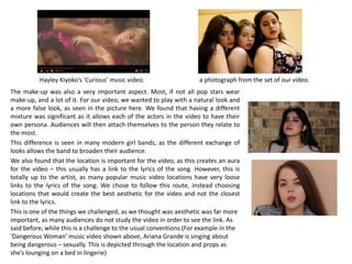 The make-up was also a very important aspect. Most, if not all pop stars wear
make-up, and a lot of it. For our video, we wanted to play with a natural look and
a more false look, as seen in the picture here. We found that having a different
mixture was significant as it allows each of the actors in the video to have their
own persona. Audiences will then attach themselves to the person they relate to
the most.
This difference is seen in many modern girl bands, as the different exchange of
looks allows the band to broaden their audience.
We also found that the location is important for the video, as this creates an aura
for the video – this usually has a link to the lyrics of the song. However, this is
totally up to the artist, as many popular music video locations have very loose
links to the lyrics of the song. We chose to follow this route, instead choosing
locations that would create the best aesthetic for the video and not the closest
link to the lyrics.
This is one of the things we challenged, as we thought was aesthetic was far more
important, as many audiences do not study the video in order to see the link. As
said before, while this is a challenge to the usual conventions (For example in the
‘Dangerous Woman’ music video shown above, Ariana Grande is singing about
being dangerous – sexually. This is depicted through the location and props as
she’s lounging on a bed in lingerie)
Hayley Kiyoko’s ‘Curious’ music video. a photograph from the set of our video.
 