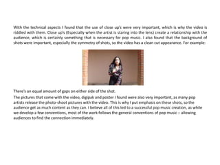With the technical aspects I found that the use of close up’s were very important, which is why the video is
riddled with them. Close up’s (Especially when the artist is staring into the lens) create a relationship with the
audience, which is certainly something that is necessary for pop music. I also found that the background of
shots were important, especially the symmetry of shots, so the video has a clean cut appearance. For example:
There’s an equal amount of gaps on either side of the shot.
The pictures that come with the video, digipak and poster I found were also very important, as many pop
artists release the photo-shoot pictures with the video. This is why I put emphasis on these shots, so the
audience get as much content as they can. I believe all of this led to a successful pop music creation, as while
we develop a few conventions, most of the work follows the general conventions of pop music – allowing
audiences to find the connection immediately.
 