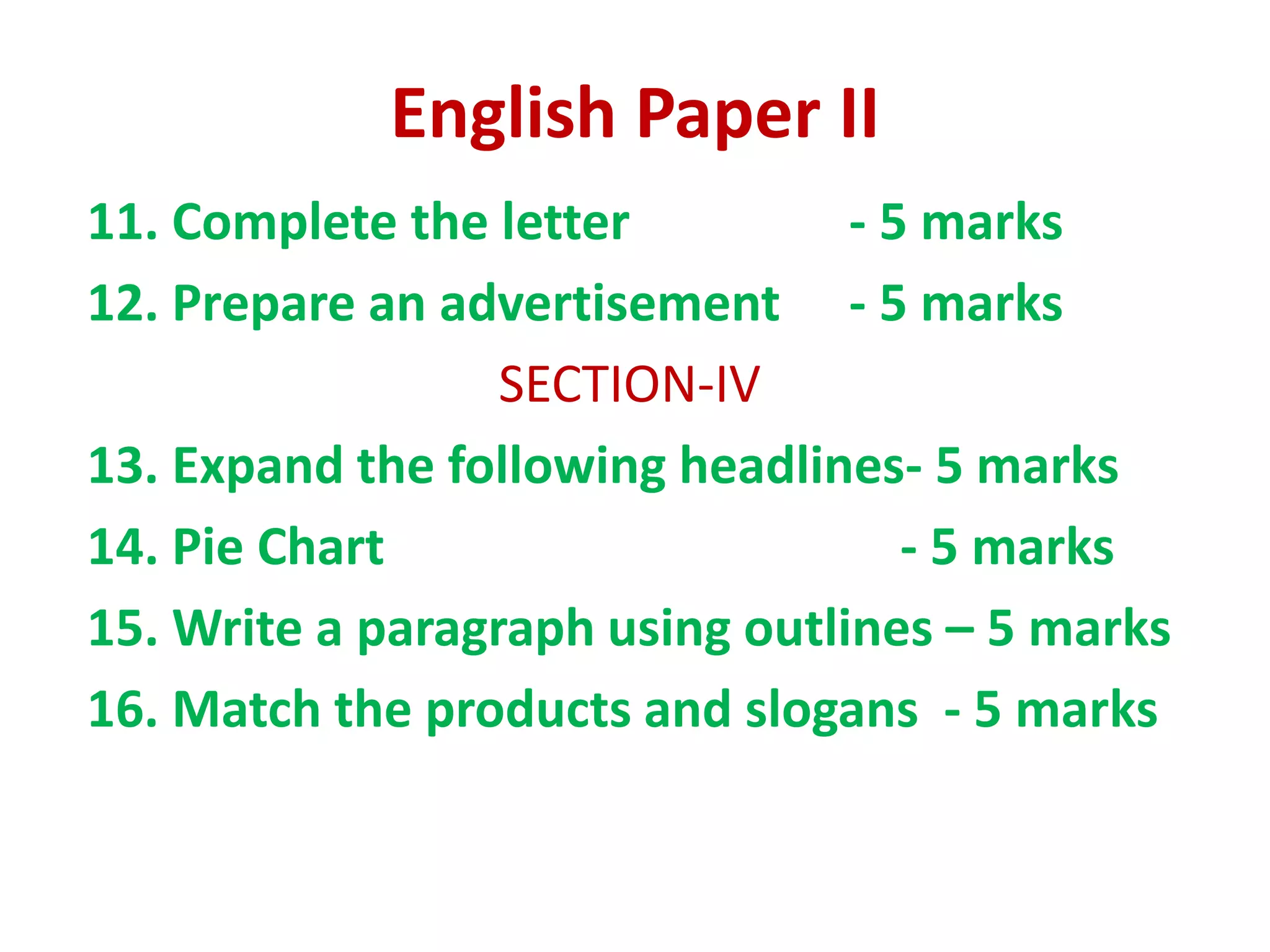 English Paper II
11. Complete the letter - 5 marks
12. Prepare an advertisement - 5 marks
SECTION-IV
13. Expand the following headlines- 5 marks
14. Pie Chart - 5 marks
15. Write a paragraph using outlines – 5 marks
16. Match the products and slogans - 5 marks
 