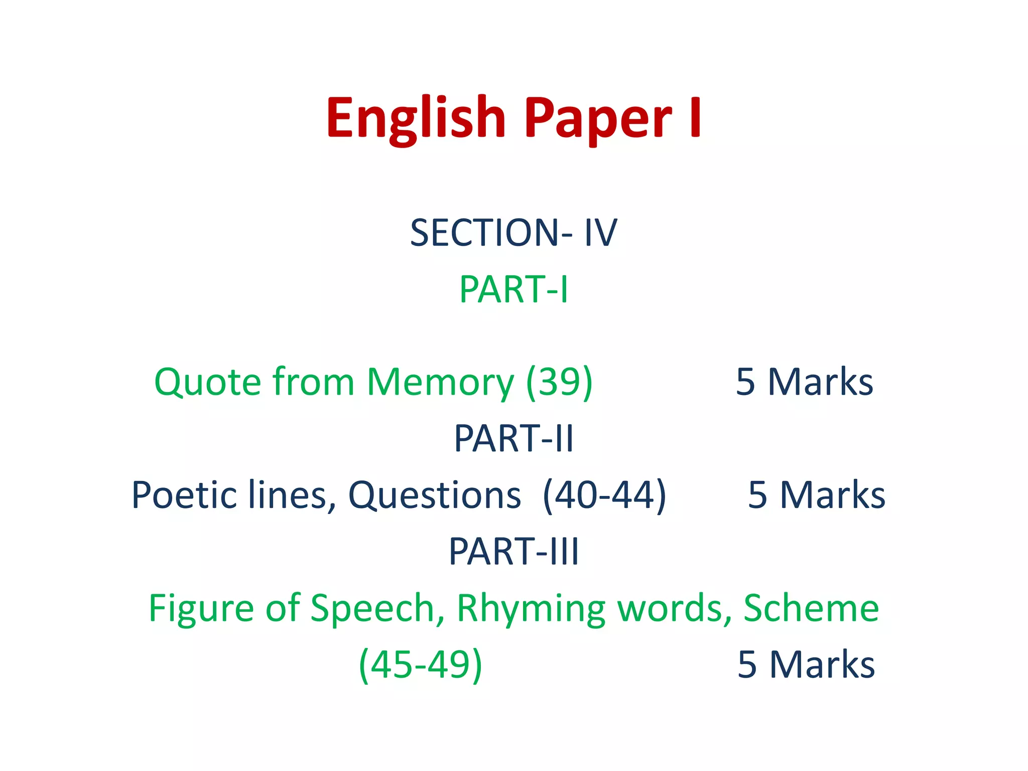 English Paper I
SECTION- IV
PART-I
Quote from Memory (39) 5 Marks
PART-II
Poetic lines, Questions (40-44) 5 Marks
PART-III
Figure of Speech, Rhyming words, Scheme
(45-49) 5 Marks
 