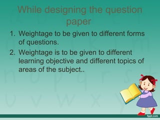 While designing the question
paper
1. Weightage to be given to different forms
of questions.
2. Weightage is to be given to different
learning objective and different topics of
areas of the subject..
 