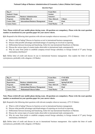 National College of Business Administration & Economics, Lahore (Multan Sub Campus)
Question Paper
Reg. #: Exam Date:
Student’s Name: Session:
Department: Business Administration Semester:
Program: M.Phil./MBA 1.5 Time Allowed: 2 Hours
Course Title: International Business Management Term: Final
Course Tutor: Total Marks: 35
.
Note: Please switch off your mobile phone during exam. All questions are compulsory. Please write the exact question
number as mentioned on your question paper for your answer sheets.
Q.1: Respond to the following short questions with relevant examples wherever necessary. (5*5=25 Marks)
a) What is a bill of lading? Discuss its function as tool in international business management.
b) Discuss what possible advantages and disadvantages of exporting are involved in exporting.
c) Differentiate between licensing and franchising. Enlist few top international franchisers in Pakistan.
d) Discuss the various types of counter-trades observable in international trade contemporarily.
e) Why do some firms prefer to establish company-owned foreign subsidiary in foreign instead of 3rd
party foreign
intermediary distributors?
Q.2: Define letter of credit and discuss its use in international business management. Also explain the letter of credit
cycle/process, preferably with a diagram. (10 Marks)
Reg. #: Exam Date: 17-03-2024
Student’s Name: Session: Fall 2023
Department: Business Administration Semester: Spring/Fall 2023
Program: M.Phil./MBA 1.5 Time Allowed: 2 Hours
Course Title: International Business Management Term: Final
Course Tutor: Muhammad Faheem Safdar Total Marks: 35
.
Note: Please switch off your mobile phone during exam. All questions are compulsory. Please write the exact question
number as mentioned on your question paper for your answer sheets.
Q.1: Respond to the following short questions with relevant examples wherever necessary. (5*5=25 Marks)
a) What is a bill of lading? Discuss its function as tool in international business management.
b) Discuss what possible advantages and disadvantages of exporting are involved in exporting.
c) Differentiate between licensing and franchising. Enlist few top international franchisers in Pakistan.
d) Discuss the various types of counter-trades observable in international trade contemporarily.
e) Why do some firms prefer to establish company-owned foreign subsidiary in foreign instead of 3rd
party foreign
intermediary distributors?
Q.2: Define letter of credit and discuss its use in international business management. Also explain the letter of credit
cycle/process, preferably with a diagram. (10 Marks)
 