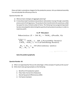 Draw and label a precedence diagram for the production process. Set up a balanced assembly
line and calculate the efficiency of the lie
Question Number -04
a) What are basic strategies of aggregate planning?
b) A manufacturingfirmproducestwoproducts.Eachproduct must go through a assembly
processand a finishingprocess.The productisthentransferredtothe warehouse,which
has space for onlya limitednumber of items. The following linear programming model
has beendevelopedfordeterminingthe quantityof eachproductto produce in order to
maximize profit:
Solve this problem graphically
Question Number -05
a) What issix sigmaQuality? Discuss the advantages of the concept of “quality at the source”
b) Write short notes giving examples on the following
a. Benefits of JIT production system
b. Poka-Yoke ( Human Error Reduction)
c. Overall Equipment Effectiveness (OEE)
d. Pull System (kanban)
 