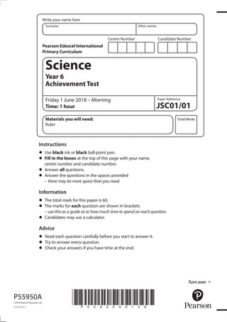 Centre Number Candidate Number
Write your name here
Surname Other names
Total Marks
Paper Reference
P55950A
©2018 Pearson Education Ltd.
1/1/1/1/1/
*P55950A0128*
Science
Year 6
Achievement Test
Friday 1 June 2018 – Morning
Time: 1 hour JSC01/01
Materials you will need:
Ruler
Instructions
• Use black ink or black ball-point pen.
• Fill in the boxes at the top of this page with your name,
centre number and candidate number.
• Answer all questions.
• Answer the questions in the spaces provided
– there may be more space than you need.
Information
• The total mark for this paper is 60.
• The marks for each question are shown in brackets
– use this as a guide as to how much time to spend on each question.
• Candidates may use a calculator.
Advice
• Read each question carefully before you start to answer it.
• Try to answer every question.
• Check your answers if you have time at the end.
Pearson Edexcel International
Primary Curriculum
Turn over
 