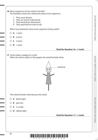 10
*P55950A01028*
DO
NOT
WRITE
IN
THIS
AREA
DO
NOT
WRITE
IN
THIS
AREA
DO
NOT
WRITE
IN
THIS
AREA
DO
NOT
WRITE
IN
THIS
AREA
DO
NOT
WRITE
IN
THIS
AREA
DO
NOT
WRITE
IN
THIS
AREA
16 Micro-organisms can be useful or harmful.
The list below shows four statements about micro-organisms.
		 1. They cause disease.
		 2. They are used to make bread.
		 3. They break down dead leaves.
		 4. They spoil food we want to eat.
Which two statements show micro-organisms being useful?
		A 1 and 2
		B 2 and 3
		C 3 and 4
		D 1 and 4
(Total for Question 16 = 1 mark)
17 Jenna makes a puppet on a stick.
When she shines a light on the puppet, the metal hat looks shiny.
metal hat
The metal hat looks shiny because the metal
		A blocks light.
		B gets hot.
		C is a solid.
		D reflects light.
(Total for Question 17 = 1 mark)
 