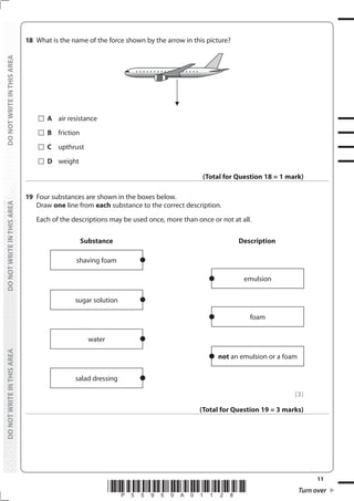 11
*P55950A01128* Turn over
DO
NOT
WRITE
IN
THIS
AREA
DO
NOT
WRITE
IN
THIS
AREA
DO
NOT
WRITE
IN
THIS
AREA
DO
NOT
WRITE
IN
THIS
AREA
DO
NOT
WRITE
IN
THIS
AREA
DO
NOT
WRITE
IN
THIS
AREA
18 What is the name of the force shown by the arrow in this picture?
		A air resistance
		B friction
		C upthrust
		D weight
(Total for Question 18 = 1 mark)
19 Four substances are shown in the boxes below.
Draw one line from each substance to the correct description.
Each of the descriptions may be used once, more than once or not at all.
Substance
emulsion
foam
not an emulsion or a foam
Description
shaving foam
sugar solution
water
salad dressing
(3)
(Total for Question 19 = 3 marks)
 