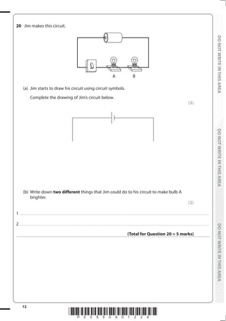 12
*P55950A01228*
DO
NOT
WRITE
IN
THIS
AREA
DO
NOT
WRITE
IN
THIS
AREA
DO
NOT
WRITE
IN
THIS
AREA
DO
NOT
WRITE
IN
THIS
AREA
DO
NOT
WRITE
IN
THIS
AREA
DO
NOT
WRITE
IN
THIS
AREA
20 Jim makes this circuit.
A B
(a) Jim starts to draw his circuit using circuit symbols.
		 Complete the drawing of Jim’s circuit below.
(3)
(b) Write down two different things that Jim could do to his circuit to make bulb A
brighter.
(2)
1 ................................................................................................................................................................................................................................................................................
2 ................................................................................................................................................................................................................................................................................
(Total for Question 20 = 5 marks)
 