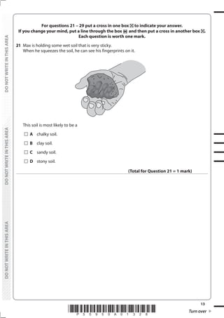 13
*P55950A01328* Turn over
DO
NOT
WRITE
IN
THIS
AREA
DO
NOT
WRITE
IN
THIS
AREA
DO
NOT
WRITE
IN
THIS
AREA
DO
NOT
WRITE
IN
THIS
AREA
DO
NOT
WRITE
IN
THIS
AREA
DO
NOT
WRITE
IN
THIS
AREA
For questions 21 – 29 put a cross in one box to indicate your answer.
If you change your mind, put a line through the box and then put a cross in another box .
Each question is worth one mark.
21 Max is holding some wet soil that is very sticky.
When he squeezes the soil, he can see his fingerprints on it.
This soil is most likely to be a
		A chalky soil.
		B clay soil.
		C sandy soil.
		D stony soil.
(Total for Question 21 = 1 mark)
 