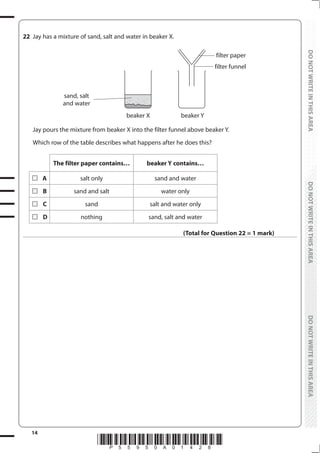 14
*P55950A01428*
DO
NOT
WRITE
IN
THIS
AREA
DO
NOT
WRITE
IN
THIS
AREA
DO
NOT
WRITE
IN
THIS
AREA
DO
NOT
WRITE
IN
THIS
AREA
DO
NOT
WRITE
IN
THIS
AREA
DO
NOT
WRITE
IN
THIS
AREA
22 Jay has a mixture of sand, salt and water in beaker X.
beaker X
filter paper
filter funnel
sand, salt
and water
beaker Y
Jay pours the mixture from beaker X into the filter funnel above beaker Y.
Which row of the table describes what happens after he does this?
The filter paper contains… beaker Y contains…
A salt only sand and water
B sand and salt water only
C sand salt and water only
D nothing sand, salt and water
(Total for Question 22 = 1 mark)
 