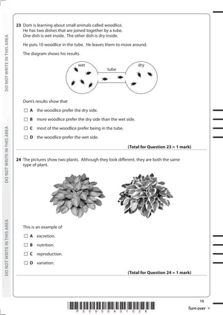 15
*P55950A01528* Turn over
DO
NOT
WRITE
IN
THIS
AREA
DO
NOT
WRITE
IN
THIS
AREA
DO
NOT
WRITE
IN
THIS
AREA
DO
NOT
WRITE
IN
THIS
AREA
DO
NOT
WRITE
IN
THIS
AREA
DO
NOT
WRITE
IN
THIS
AREA
23 Dom is learning about small animals called woodlice.
He has two dishes that are joined together by a tube.
One dish is wet inside. The other dish is dry inside.
He puts 10 woodlice in the tube. He leaves them to move around.
The diagram shows his results.
tube
wet dry
Dom’s results show that
		A the woodlice prefer the dry side.
		B more woodlice prefer the dry side than the wet side.
		C most of the woodlice prefer being in the tube.
		D the woodlice prefer the wet side.
(Total for Question 23 = 1 mark)
24 The pictures show two plants. Although they look different, they are both the same
type of plant.
This is an example of
		A excretion.
		B nutrition.
		C reproduction.
		D variation.
(Total for Question 24 = 1 mark)
 