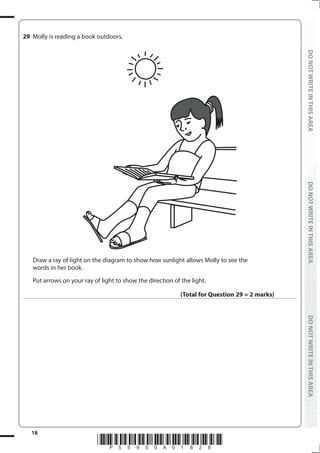 18
*P55950A01828*
DO
NOT
WRITE
IN
THIS
AREA
DO
NOT
WRITE
IN
THIS
AREA
DO
NOT
WRITE
IN
THIS
AREA
DO
NOT
WRITE
IN
THIS
AREA
DO
NOT
WRITE
IN
THIS
AREA
DO
NOT
WRITE
IN
THIS
AREA
29 Molly is reading a book outdoors.
Draw a ray of light on the diagram to show how sunlight allows Molly to see the
words in her book.
Put arrows on your ray of light to show the direction of the light.
(Total for Question 29 = 2 marks)
 