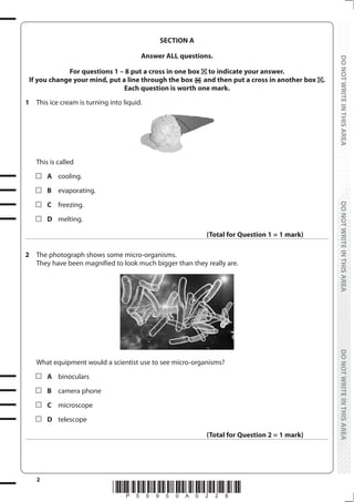 2
*P55950A0228*
DO
NOT
WRITE
IN
THIS
AREA
DO
NOT
WRITE
IN
THIS
AREA
DO
NOT
WRITE
IN
THIS
AREA
DO
NOT
WRITE
IN
THIS
AREA
DO
NOT
WRITE
IN
THIS
AREA
DO
NOT
WRITE
IN
THIS
AREA
SECTION A
Answer ALL questions.
For questions 1 – 8 put a cross in one box to indicate your answer.
If you change your mind, put a line through the box and then put a cross in another box .
Each question is worth one mark.
1 This ice cream is turning into liquid.
This is called
		A cooling.
		B evaporating.
		C freezing.
		D melting.
(Total for Question 1 = 1 mark)
2 The photograph shows some micro-organisms.
They have been magnified to look much bigger than they really are.
What equipment would a scientist use to see micro-organisms?
		A binoculars
		B camera phone
		C microscope
		D telescope
(Total for Question 2 = 1 mark)
 