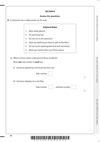 20
*P55950A02028*
DO
NOT
WRITE
IN
THIS
AREA
DO
NOT
WRITE
IN
THIS
AREA
DO
NOT
WRITE
IN
THIS
AREA
DO
NOT
WRITE
IN
THIS
AREA
DO
NOT
WRITE
IN
THIS
AREA
DO
NOT
WRITE
IN
THIS
AREA
SECTION B
Answer ALL questions.
31 A classroom has a safety poster on the wall.
Science Rules
1.   Wear safety glasses.
2.   Tie back long hair.
3.   Do not run in the classroom.
4.   Clear up anything you drop or spill on the floor.
5.   Do not touch anything electrical with wet hands.
6.   Wash your hands when you finish science.
(a) Which science rule(s) could prevent these accidents?
		Write one rule number in each box.
		 (i) Someone splashing a chemical into their eye.
Rule number
(1)
		 (ii) Someone slipping on a wet floor.
Rule number and Rule number
(2)
 