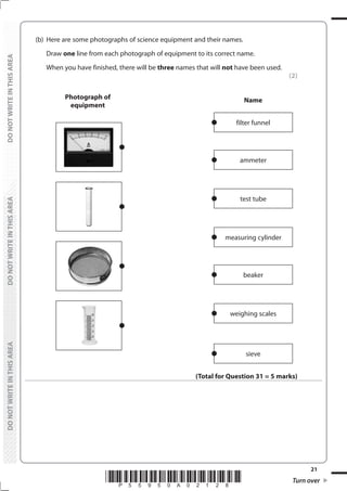 21
*P55950A02128* Turn over
DO
NOT
WRITE
IN
THIS
AREA
DO
NOT
WRITE
IN
THIS
AREA
DO
NOT
WRITE
IN
THIS
AREA
DO
NOT
WRITE
IN
THIS
AREA
DO
NOT
WRITE
IN
THIS
AREA
DO
NOT
WRITE
IN
THIS
AREA
(b) Here are some photographs of science equipment and their names.
		Draw one line from each photograph of equipment to its correct name.
		 When you have finished, there will be three names that will not have been used.
(2)
Photograph of
equipment
Name
filter funnel
ammeter
test tube
measuring cylinder
beaker
weighing scales
sieve
(Total for Question 31 = 5 marks)
 