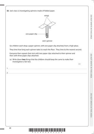 22
*P55950A02228*
DO
NOT
WRITE
IN
THIS
AREA
DO
NOT
WRITE
IN
THIS
AREA
DO
NOT
WRITE
IN
THIS
AREA
DO
NOT
WRITE
IN
THIS
AREA
DO
NOT
WRITE
IN
THIS
AREA
DO
NOT
WRITE
IN
THIS
AREA
32 Joe’s class is investigating spinners made of folded paper.
Joe’s spinner
wings
one paper clip
Six children each drop a paper spinner, with one paper clip attached, from a high place.
They time how long each spinner takes to reach the floor. They time to the nearest second.
Everyone then repeats their test with two paper clips attached to their spinner and
then with three paper clips attached.
(a) Write down two things that the children should keep the same to make their
investigation a fair test.
(2)
1 ................................................................................................................................................................................................................................................................................
2 ................................................................................................................................................................................................................................................................................
 