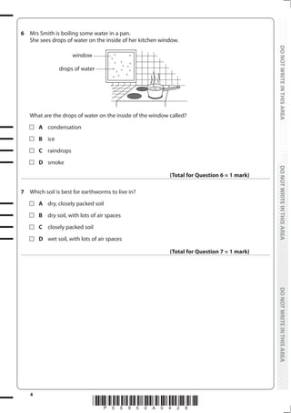 4
*P55950A0428*
DO
NOT
WRITE
IN
THIS
AREA
DO
NOT
WRITE
IN
THIS
AREA
DO
NOT
WRITE
IN
THIS
AREA
DO
NOT
WRITE
IN
THIS
AREA
DO
NOT
WRITE
IN
THIS
AREA
DO
NOT
WRITE
IN
THIS
AREA
6 Mrs Smith is boiling some water in a pan.
She sees drops of water on the inside of her kitchen window.
window
drops of water
What are the drops of water on the inside of the window called?
		A condensation
		B ice
		C raindrops
		D smoke
(Total for Question 6 = 1 mark)
7 Which soil is best for earthworms to live in?
		A dry, closely packed soil
		B dry soil, with lots of air spaces
		C closely packed soil
		D wet soil, with lots of air spaces
(Total for Question 7 = 1 mark)
 