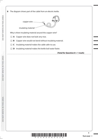 5
*P55950A0528* Turn over
DO
NOT
WRITE
IN
THIS
AREA
DO
NOT
WRITE
IN
THIS
AREA
DO
NOT
WRITE
IN
THIS
AREA
DO
NOT
WRITE
IN
THIS
AREA
DO
NOT
WRITE
IN
THIS
AREA
DO
NOT
WRITE
IN
THIS
AREA
8 The diagram shows part of the cable from an electric kettle.
copper wire
insulating material
Why is there insulating material around the copper wire?
		A Copper wire does not look very nice.
		B Copper wire would not bend without insulating material.
		C Insulating material makes the cable safer to use.
		D Insulating material makes the kettle boil water faster.
(Total for Question 8 = 1 mark)
 