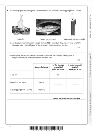 6
*P55950A0628*
DO
NOT
WRITE
IN
THIS
AREA
DO
NOT
WRITE
IN
THIS
AREA
DO
NOT
WRITE
IN
THIS
AREA
DO
NOT
WRITE
IN
THIS
AREA
DO
NOT
WRITE
IN
THIS
AREA
DO
NOT
WRITE
IN
THIS
AREA
9 The photographs show a log fire, some bread in a hot oven and wax dripping from a candle.
a log fire bread in a hot oven wax dripping from a candle
(a) All three photographs show objects that could be hazards if they are not used carefully.
		Give one injury that all three of these objects could cause to a person.
(1)
....................................................................................................................................................................................................................................................................................
(b) Complete the empty boxes in the table to describe the changes taking place in
the pictures above. Three have been done for you.
(3)
Name of change
Is the change
reversible?
Write yes or no.
Is a new material
made?
Write yes or no.
a log fire
..........................
no
..........................
bread in a hot oven baking
.......................... ..........................
wax dripping from a candle melting
.......................... ..........................
(Total for Question 9 = 4 marks)
 
