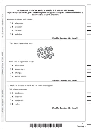 7
*P55950A0728* Turn over
DO
NOT
WRITE
IN
THIS
AREA
DO
NOT
WRITE
IN
THIS
AREA
DO
NOT
WRITE
IN
THIS
AREA
DO
NOT
WRITE
IN
THIS
AREA
DO
NOT
WRITE
IN
THIS
AREA
DO
NOT
WRITE
IN
THIS
AREA
For questions 10 – 18 put a cross in one box to indicate your answer.
If you change your mind, put a line through the box and then put a cross in another box .
Each question is worth one mark.
10 Which of these is a life process?
		A adaptation
		B excretion
		C filtration
		D variation
(Total for Question 10 = 1 mark)
11 The picture shows some yeast.
What kind of organism is yeast?
		A a bacterium
		B a dead plant
		C a fungus
		D a small animal
(Total for Question 11 = 1 mark)
12 When salt is added to water, the salt seems to disappear.
This is because the salt
		A condenses.
		B dissolves.
		C evaporates.
		D melts.
(Total for Question 12 = 1 mark)
 