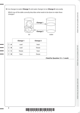 8
*P55950A0828*
DO
NOT
WRITE
IN
THIS
AREA
DO
NOT
WRITE
IN
THIS
AREA
DO
NOT
WRITE
IN
THIS
AREA
DO
NOT
WRITE
IN
THIS
AREA
DO
NOT
WRITE
IN
THIS
AREA
DO
NOT
WRITE
IN
THIS
AREA
13 Ice changes to water (Change 1) and water changes to ice (Change 2) very easily.
Which row of the table correctly describes what needs to be done to make these
changes?
Change 1
Change 2
ice water
Change 1 Change 2
A cool heat
B cool freeze
C freeze heat
D heat freeze
(Total for Question 13 = 1 mark)
 