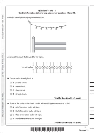 9
*P55950A0928* Turn over
DO
NOT
WRITE
IN
THIS
AREA
DO
NOT
WRITE
IN
THIS
AREA
DO
NOT
WRITE
IN
THIS
AREA
DO
NOT
WRITE
IN
THIS
AREA
DO
NOT
WRITE
IN
THIS
AREA
DO
NOT
WRITE
IN
THIS
AREA
Questions 14 and 15
Use the information below to help you answer questions 14 and 15.
Mia has a set of lights hanging in her bedroom.
She draws the circuit that is used for her lights.
to mains plug
14 The circuit for Mia’s lights is a
		A parallel circuit.
		B series circuit.
		C short circuit.
		D striped circuit.
(Total for Question 14 = 1 mark)
15 If one of the bulbs in the circuit breaks, what will happen to the other bulbs?
		A All of the other bulbs will light.
		B Half of the other bulbs will light.
		C Most of the other bulbs will light.
		D None of the other bulbs will light.
(Total for Question 15 = 1 mark)
 