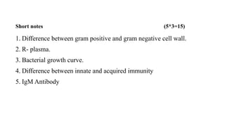 Short notes (5*3=15)
1. Difference between gram positive and gram negative cell wall.
2. R- plasma.
3. Bacterial growth curve.
4. Difference between innate and acquired immunity
5. IgM Antibody
 