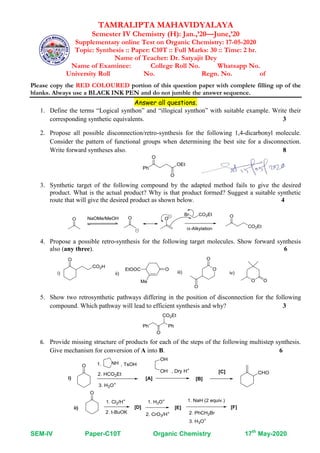 SEM-IV Paper-C10T Organic Chemistry 17th
May-2020
TAMRALIPTA MAHAVIDYALAYA
Semester IV Chemistry (H): Jan.,’20—June,’20
Supplementary online Test on Organic Chemistry: 17-05-2020
Topic: Synthesis :: Paper: C10T :: Full Marks: 30 :: Time: 2 hr.
Name of Teacher: Dr. Satyajit Dey
Name of Examinee: College Roll No. Whatsapp No.
University Roll No. Regn. No. of
Please copy the RED COLOURED portion of this question paper with complete filling up of the
blanks. Always use a BLACK INK PEN and do not jumble the answer sequence.
Answer all questions.
1. Define the terms “Logical synthon” and “illogical synthon” with suitable example. Write their
corresponding synthetic equivalents. 3
2. Propose all possible disconnection/retro-synthesis for the following 1,4-dicarbonyl molecule.
Consider the pattern of functional groups when determining the best site for a disconnection.
Write forward syntheses also. 8
3. Synthetic target of the following compound by the adapted method fails to give the desired
product. What is the actual product? Why is that product formed? Suggest a suitable synthetic
route that will give the desired product as shown below. 4
4. Propose a possible retro-synthesis for the following target molecules. Show forward synthesis
also (any three). 6
5. Show two retrosynthetic pathways differing in the position of disconnection for the following
compound. Which pathway will lead to efficient synthesis and why? 3
6. Provide missing structure of products for each of the steps of the following multistep synthesis.
Give mechanism for conversion of A into B. 6
 