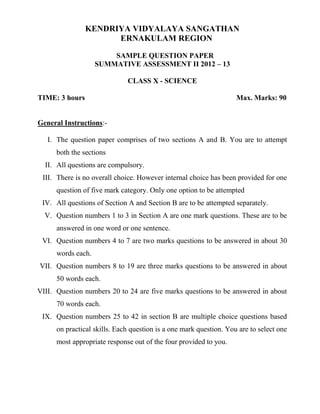 KENDRIYA VIDYALAYA SANGATHAN
ERNAKULAM REGION
SAMPLE QUESTION PAPER
SUMMATIVE ASSESSMENT II 2012 – 13
CLASS X - SCIENCE
TIME: 3 hours

Max. Marks: 90

General Instructions:I. The question paper comprises of two sections A and B. You are to attempt
both the sections
II. All questions are compulsory.
III. There is no overall choice. However internal choice has been provided for one
question of five mark category. Only one option to be attempted
IV. All questions of Section A and Section B are to be attempted separately.
V. Question numbers 1 to 3 in Section A are one mark questions. These are to be
answered in one word or one sentence.
VI. Question numbers 4 to 7 are two marks questions to be answered in about 30
words each.
VII. Question numbers 8 to 19 are three marks questions to be answered in about
50 words each.
VIII. Question numbers 20 to 24 are five marks questions to be answered in about
70 words each.
IX. Question numbers 25 to 42 in section B are multiple choice questions based
on practical skills. Each question is a one mark question. You are to select one
most appropriate response out of the four provided to you.

 