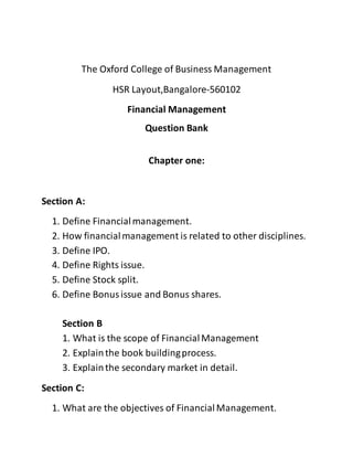 The Oxford College of Business Management
HSR Layout,Bangalore-560102
Financial Management
Question Bank
Chapter one:
Section A:
1. Define Financialmanagement.
2. How financialmanagement is related to other disciplines.
3. Define IPO.
4. Define Rights issue.
5. Define Stock split.
6. Define Bonusissue and Bonus shares.
Section B
1. What is the scope of FinancialManagement
2. Explainthe book buildingprocess.
3. Explainthe secondary market in detail.
Section C:
1. What are the objectives of FinancialManagement.
 