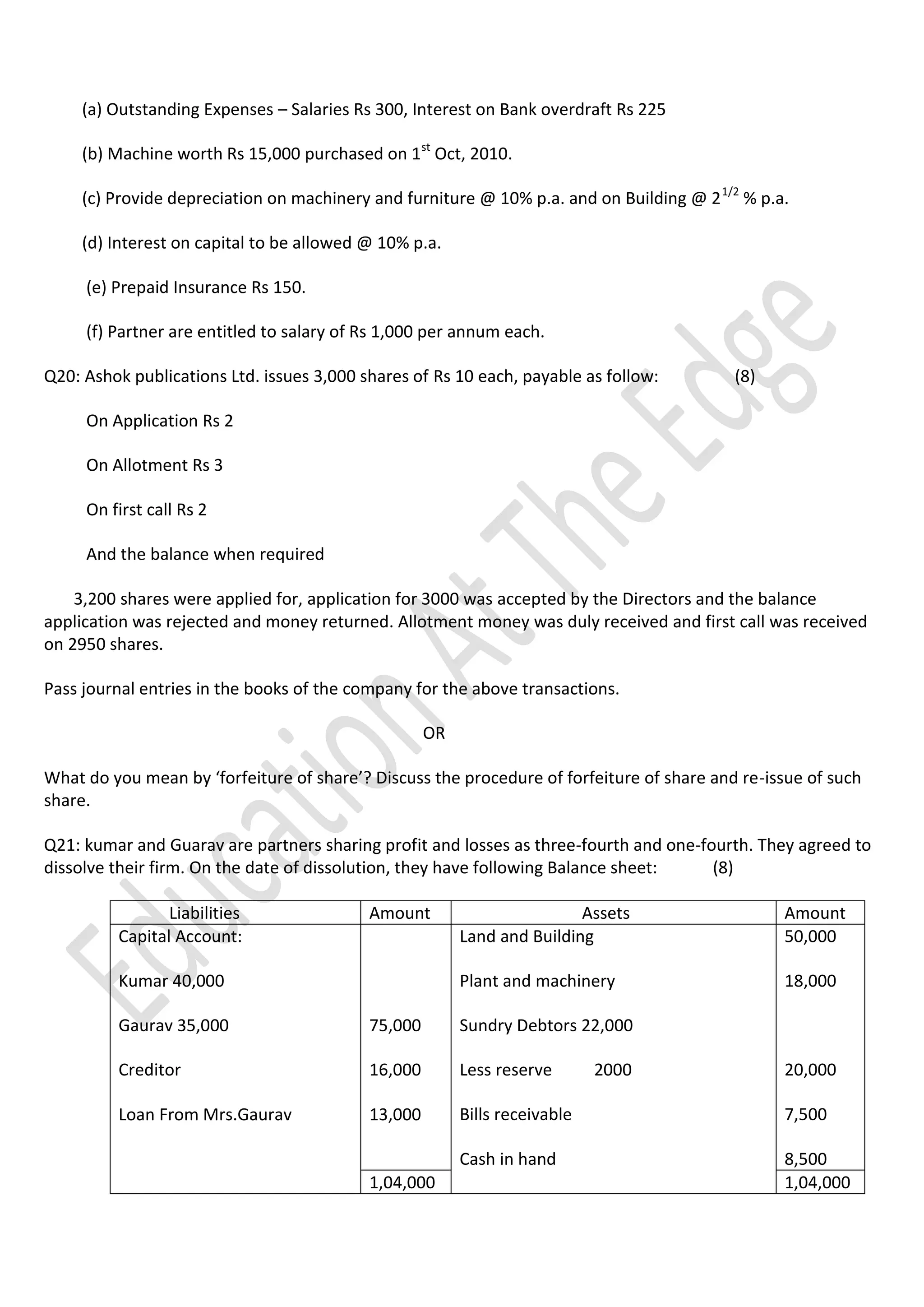 (a) Outstanding Expenses – Salaries Rs 300, Interest on Bank overdraft Rs 225
(b) Machine worth Rs 15,000 purchased on 1st Oct, 2010.
(c) Provide depreciation on machinery and furniture @ 10% p.a. and on Building @ 2 1/2 % p.a.
(d) Interest on capital to be allowed @ 10% p.a.
(e) Prepaid Insurance Rs 150.
(f) Partner are entitled to salary of Rs 1,000 per annum each.
Q20: Ashok publications Ltd. issues 3,000 shares of Rs 10 each, payable as follow:

(8)

On Application Rs 2
On Allotment Rs 3
On first call Rs 2
And the balance when required
3,200 shares were applied for, application for 3000 was accepted by the Directors and the balance
application was rejected and money returned. Allotment money was duly received and first call was received
on 2950 shares.
Pass journal entries in the books of the company for the above transactions.
OR
What do you mean by ‘forfeiture of share’? Discuss the procedure of forfeiture of share and re-issue of such
share.
Q21: kumar and Guarav are partners sharing profit and losses as three-fourth and one-fourth. They agreed to
dissolve their firm. On the date of dissolution, they have following Balance sheet:
(8)
Liabilities
Capital Account:

Amount

Amount
50,000

Plant and machinery

Kumar 40,000

Assets
Land and Building

18,000

Gaurav 35,000

75,000

Sundry Debtors 22,000

Creditor

16,000

Less reserve

Loan From Mrs.Gaurav

13,000

Bills receivable

7,500

Cash in hand

8,500
1,04,000

1,04,000

2000

20,000

 