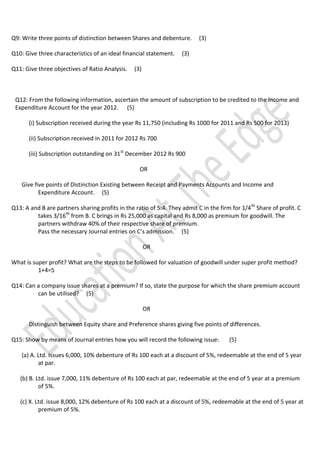 Q9: Write three points of distinction between Shares and debenture.
Q10: Give three characteristics of an ideal financial statement.
Q11: Give three objectives of Ratio Analysis.

(3)

(3)

(3)

Q12: From the following information, ascertain the amount of subscription to be credited to the Income and
Expenditure Account for the year 2012. (5)
(i) Subscription received during the year Rs 11,750 (including Rs 1000 for 2011 and Rs 500 for 2013)
(ii) Subscription received in 2011 for 2012 Rs 700
(iii) Subscription outstanding on 31st December 2012 Rs 900
OR
Give five points of Distinction Existing between Receipt and Payments Accounts and Income and
Expenditure Account. (5)
Q13: A and B are partners sharing profits in the ratio of 5:4. They admit C in the firm for 1/4 th Share of profit. C
takes 3/16th from B. C brings in Rs 25,000 as capital and Rs 8,000 as premium for goodwill. The
partners withdraw 40% of their respective share of premium.
Pass the necessary Journal entries on C’s admission. (5)
OR
What is super profit? What are the steps to be followed for valuation of goodwill under super profit method?
1+4=5
Q14: Can a company issue shares at a premium? If so, state the purpose for which the share premium account
can be utilised? (5)
OR
Distinguish between Equity share and Preference shares giving five points of differences.
Q15: Show by means of Journal entries how you will record the following issue:

(5)

(a) A. Ltd. Issues 6,000, 10% debenture of Rs 100 each at a discount of 5%, redeemable at the end of 5 year
at par.
(b) B. Ltd. issue 7,000, 11% debenture of Rs 100 each at par, redeemable at the end of 5 year at a premium
of 5%.
(c) X. Ltd. issue 8,000, 12% debenture of Rs 100 each at a discount of 5%, redeemable at the end of 5 year at
premium of 5%.

 