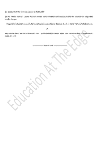 (c) Goodwill of the firm was valued at Rs.60, 000
(d) Rs. 70,000 from Z’s Capital Account will be transferred to his loan account and the balance will be paid to
him by cheque.
Prepare Revaluation Account, Partners Capital Accounts and Balance sheet of X and Y after Z’s Retirement.
OR
Explain the term “Reconstitution of a firm”. Mention the situations when such reconstitution of a firm takes
place. (3+5=8)

----------------- Best of Luck ----------------------

 