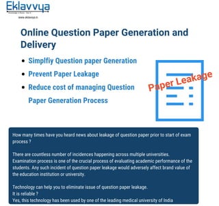 Paper	Leakage
Online	Question	Paper	Generation	and	
Delivery
Simplfiy	Question	paper	Generation
Prevent	Paper	Leakage
Reduce	cost	of	managing	Question	
Paper	Generation	Process
How	many	times	have	you	heard	news	about	leakage	of	question	paper	prior	to	start	of	exam	
process	?
There	are	countless	number	of	incidences	happening	across	multiple	universities.	
Examination	process	is	one	of	the	crucial	process	of	evaluating	academic	performance	of	the	
students.	Any	such	incident	of	question	paper	leakage	would	adversely	affect	brand	value	of	
the	education	institution	or	university.	
Technology	can	help	you	to	eliminate	issue	of	question	paper	leakage.
It	is	reliable	?	
Yes,	this	technology	has	been	used	by	one	of	the	leading	medical	university	of	India
 