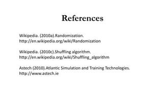 References
Wikipedia. (2010a).Randomization.
http://en.wikipedia.org/wiki/Randomization
Wikipedia. (2010c).Shuffling algorithm.
http://en.wikipedia.org/wiki/Shuffling_algorithm
Astech (2010).Atlantic Simulation and Training Technologies.
http://www.astech.ie
 