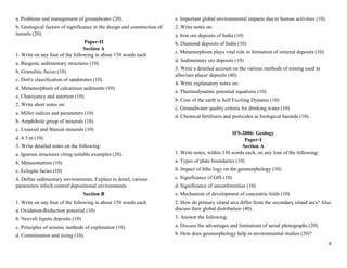6
a. Problems and management of groundwater (20).
b. Geological factors of significance in the design and construction of
tunnels (20).
Paper-II
Section A
1. Write on any four of the following in about 150 words each
a. Biogenic sedimentary structures (10).
b. Granulitic facies (10).
c. Dott's classification of sandstones (10).
d. Metamorphism of calcareous sediments (10)
e. Chatoyancy and asterism (10).
2. Write short notes on:
a. Miller indices and parameters (10)
b. Amphibole group of minerals (10)
c. Uniaxial and Biaxial minerals (10)
d. 4 3 m (10)
3. Write detailed notes on the following:
a. Igneous structures citing suitable examples (20).
b. Metasomatism (10)
c. Eclogite facies (10)
4. Define sedimentary environments. Explain in detail, various
parameters which control depositional environments.
Section B
1. Write on any four of the following in about 150 words each
a. Oxidation-Reduction potential (10)
b. Neyveli lignite deposits (10)
c. Principles of seismic methods of exploration (10).
d. Comminution and sizing (10).
e. Important global environmental impacts due to human activities (10).
2. Write notes on:
a. Iron ore deposits of India (10)
b. Diamond deposits of India (10)
c. Metamorphism plays vital role in formation of mineral deposits (10)
d. Sedimentary ore deposits (10)
3. Write a detailed account on the various methods of mining used in
alluvium placer deposits (40).
4. Write explanatory notes on:
a. Thermodynamic potential equations (10)
b. Core of the earth is Self Exciting Dynamo (10)
c. Groundwater quality criteria for drinking water (10)
d. Chemical fertilizers and pesticides as biological hazards (10).
IFS-2006: Geology
Paper-I
Section A
1. Write notes, within 150 words each, on any four of the following:
a. Types of plate boundaries (10)
b. Impact of litho logy on the geomorphology (10)
c. Significance of GIS (10)
d. Significance of unconformities (10)
e. Mechanism of development of concentric folds (10)
2. How do primary island arcs differ from the secondary island arcs? Also
discuss their global distribution (40).
3. Answer the following:
a. Discuss the advantages and limitations of aerial photographs (20).
b. How does geomorphology help in environmental studies (20)?
 