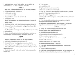 7
4. Describe different types of strain markers that are used for the
determination of 3 − D strain in deformed rocks (40).
Section B
1. Write notes, within 150 words each, on any four of the following
a. Evolutionary trends in trilobites (10)
b. Blaini boulder bed (10)
c. Salt-water intrusion (10)
d. Geological factors for dam site selection (10)
e. Inter-trappean beds
2. Discuss the environment and modes of preservation of fossils (40).
3. Discuss in brief:
a. Significance of flora in the classification of Gondwana Group (20)
b. Cretaceous-Tertiary boundary and its geological significance (20)
4. Answer the following:
a. Give Darcy's formula and explain how the coefficient of permeability
is determined (20).
b. Discuss the mechanical properties of the foundation rocks that are
determined prior to construction in an engineering project (20).
Paper-II
Section A
1. In about 150 words each, answer any four of the following:
a. Describe the clastic sedimentary structures (10).
b. Distinguish between twinning and parting in minerals (10).
c. Distinguish petrographically between a granite and a syenite (10).
d. Write on the factors controlling metamorphism and the products of
metamorphism (10).
e. Classify the ultramafic rocks on the basis of mineralogy and other
features (10).
2. Write notes on:
a. Crystal defects (10).
b. Optical extinction and dispersion (10).
c. Structural classification of silicates (10).
d. Name and composition of two minerals from the groups of carbonate,
phosphate, oxide, sulphide and halide (10).
3. Answer the following questions
a. Write on the evolution of igneous rocks from fractionation of a basaltic
magma (20).
b. Write on regional dynamo thermal metamorphism, stating the
mineralogical and textural characters (20).
4. Describe the Gondwana basins of India along with a note on their
depositional environment and economic importance (40).
Section B
1. Attempt any four answering in about 150 words each:
a. Heavy mineral beach deposits of India (10).
b. Methods of mineral exploration (10).
c. Industrial and radio-active waste disposal (10).
d. Elementary thermodynamics (10).
e. Conservation and utilization of mineral resources (10).
2. Write on the following:
a. Origin of the banded iron formation (20).
b. Base metal sulphide deposits in India (20).
3. Write on the methods of exploration and mining of metallic ore
deposits (40).
4. Answer the following questions
a. Write on the cosmic abundances. Of elements, and the composition of
the Earth in relation to the chemistry of extra-terrestrial materials
 