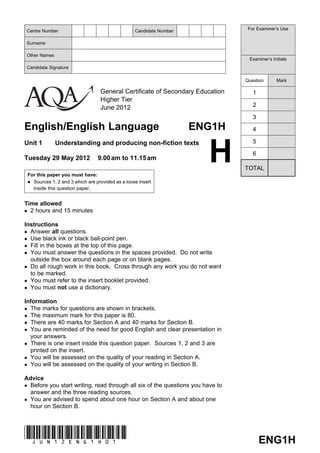 General Certificate of Secondary Education
Higher Tier
June 2012
English/English Language ENG1H
Unit 1 Understanding and producing non-fiction texts
Tuesday 29 May 2012 9.00am to 11.15am
For this paper you must have:
Sources 1, 2 and 3 which are provided as a loose insert
inside this question paper.
Time allowed
 2 hours and 15 minutes
Instructions
 Answer all questions.
 Use black ink or black ball-point pen.
 Fill in the boxes at the top of this page.
 You must answer the questions in the spaces provided. Do not write
outside the box around each page or on blank pages.
 Do all rough work in this book. Cross through any work you do not want
to be marked.
 You must refer to the insert booklet provided.
 You must not use a dictionary.
Information
 The marks for questions are shown in brackets.
 The maximum mark for this paper is 80.
 There are 40 marks for Section A and 40 marks for Section B.
 You are reminded of the need for good English and clear presentation in
your answers.
 There is one insert inside this question paper. Sources 1, 2 and 3 are
printed on the insert.
 You will be assessed on the quality of your reading in Section A.
 You will be assessed on the quality of your writing in Section B.
Advice
 Before you start writing, read through all six of the questions you have to
answer and the three reading sources.
 You are advised to spend about one hour on Section A and about one
hour on Section B.
ENG1H(JUN12ENG1H01)
Centre Number Candidate Number
Surname
Other Names
Candidate Signature
For Examiner’s Use
Examiner’s Initials
Question Mark
1
2
3
4
5
6
TOTAL
H
 