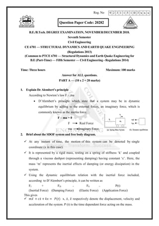 Question Paper Code: 20282
B.E./B.Tech. DEGREE EXAMINATION, NOVEMBER/DECEMBER 2018.
Seventh Semester
Civil Engineering
CE 6701 — STRUCTURAL DYNAMICS AND EARTH QUAKE ENGINEERING
(Regulations 2013)
(Common to PTCE 6701 — Structural Dynamics and Earth Quake Engineering for
B.E (Part-Time) — Fifth Semester — Civil Engineering - Regulations 2014)
Time: Three hours Maximum: 100 marks
Answer for ALL questions.
PART A — (10 x 2 = 20 marks)
1. Explain De Alembert’s principle
According to Newton‘s law F = ma
 D‘Alembert‘s principle which state that a system may be in dynamic
equilibrium by adding to the external forces, an imaginary force, which is
commonly known as the inertia force.
F – ma = 0
F Real Force
ma Imaginary Force
2. Brief about the SDOF system and free body diagram.
 At any instant of time, the motion of this system can be denoted by single
coordinate (x in this case).
 It is represented by a rigid mass, resting on a spring of stiffness ‗k‘ and coupled
through a viscous dashpot (representing damping) having constant ‗c‘. Here, the
mass ‗m‘ represents the inertial effects of damping (or energy dissipation) in the
system.
 Using the dynamic equilibrium relation with the inertial force included,
according to D‘Alembert‘s principle, it can be written as
FI + FD + FS = P(t)
(Inertial Force) (Damping Force) (Elastic Force) (Application Force)
This gives
 ̈ ̇ x, ̇, ̈ respectively denote the displacement, velocity and
acceleration of the system. P (t) is the time dependent force acting on the mass.
9 2 3 1 1 5 1 0 3 x x x
Reg. No
 