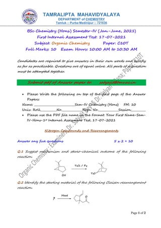 Page 1 of 2
BSc Chemistry (Hons.) Semester-IV (Jan.-June, 2021)
First Internal Assessment Test: 17-07-2021
Subject: Organic Chemistry Paper: C10T
Full Marks: 10 Exam. Hours: 10:00 AM to 10:30 AM
Candidates are required to give answers in their own words and briefly
as far as practicable. Questions are of equal value. All parts of a question
must be attempted together.
Submit pdf of Answer paper to: satyajit@tmv.ac.in
• Please Write the following on top of the first page of the Answer
Papers:
Name: ______________________________Sem-IV Chemistry (Hons) FM: 10
Univ. Roll____________No._______________Regn. No._______________Session___________
• Please use the PDF file name in the Format: Your First Name-Sem-
IV-Hons-1st Internal Assessment Test, 17-07-2021
Nitrogen Compounds and Rearrangements
Answer any five questions 5 x 2 = 10
Q.1 Suggest mechanism and stereo-chemical outcome of the following
reaction.
Q.2 Identify the starting material of the following Claisen rearrangement
reaction.
TAMRALIPTA MAHAVIDYALAYA
DEPARTMENT of CHEMISTRY
Tamluk :: Purba Medinipur :: 721636
 