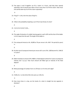 22. Two pipes A and B together can fill a cistern in 4 hours. Had they been opened
separately, then B would have taken 6 hours more than A to fill the cistern. How much
time will be taken by A to fill the cistern separately?
A
23. If log 27 = 1.431, then the value of log 9 is:
A
24. What is the probability of getting a sum 9 from two throws of a dice?
A
25. 10, 25, 45, 54, 60, 75, 80,..,
A
26. The angle of elevation of a ladder leaning against a wall is 60º and the foot of the ladder
is 4.6 m away from the wall. The length of the ladder is:
A
27. The compound interest on Rs. 30,000 at 7% per annum is Rs. 4347. The period (in years)
is:
A
28. At what rate of compound interest per annum will a sum of Rs. 1200 become Rs. 1348.32
in 2 years?
A
29. Albert invested an amount of Rs. 8000 in a fixed deposit scheme for 2 years at compound
interest rate 5 p.c.p.a. How much amount will Albert get on maturity of the fixed
deposit?
A
30. What percentage of numbers from 1 to 70 have 1 or 9 in the unit's digit?
A
31. If 20% of a = b, then b% of 20 is the same as: A 4% of a
A
32. How many times in a day, are the hands of a clock in straight line but opposite in
direction?
A

 