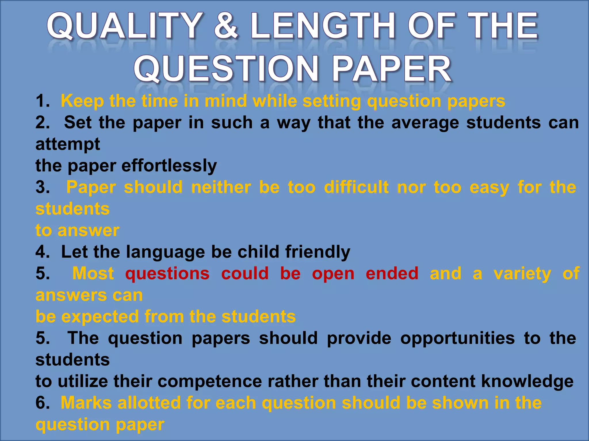 1. Keep the time in mind while setting question papers
2. Set the paper in such a way that the average students can
attempt
the paper effortlessly
3. Paper should neither be too difficult nor too easy for the
students
to answer
4. Let the language be child friendly
5. Most questions could be open ended and a variety of
answers can
be expected from the students
5. The question papers should provide opportunities to the
students
to utilize their competence rather than their content knowledge
6. Marks allotted for each question should be shown in the
question paper
 